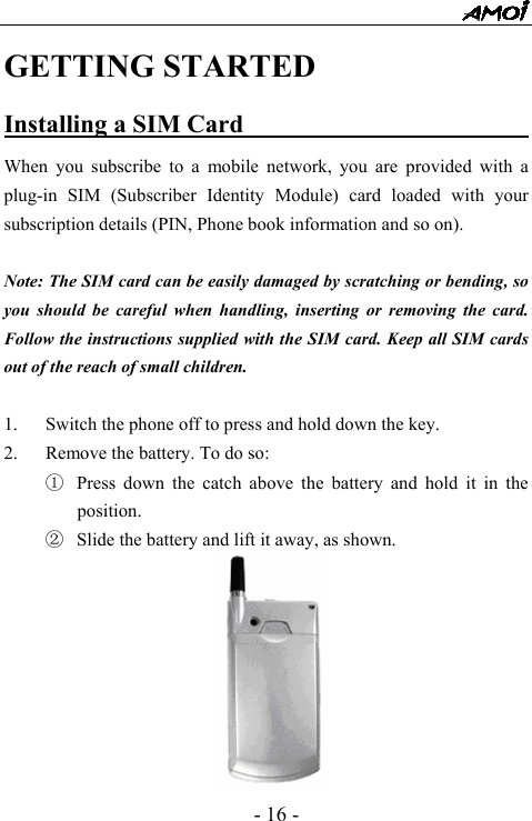  - 16 - GETTING STARTED Installing a SIM Card                        When you subscribe to a mobile network, you are provided with a plug-in SIM (Subscriber Identity Module) card loaded with your subscription details (PIN, Phone book information and so on).    Note: The SIM card can be easily damaged by scratching or bending, so you should be careful when handling, inserting or removing the card. Follow the instructions supplied with the SIM card. Keep all SIM cards out of the reach of small children.  1. Switch the phone off to press and hold down the key. 2. Remove the battery. To do so:   ① Press down the catch above the battery and hold it in the position. ② Slide the battery and lift it away, as shown.         