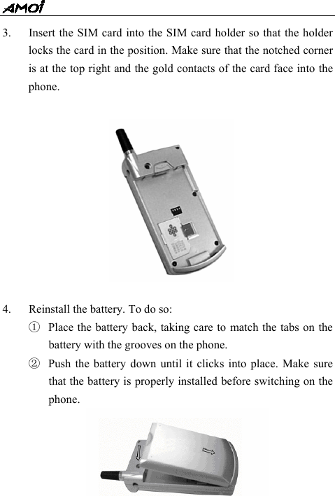  - 17 - 3. Insert the SIM card into the SIM card holder so that the holder locks the card in the position. Make sure that the notched corner is at the top right and the gold contacts of the card face into the phone.   4. Reinstall the battery. To do so: ① Place the battery back, taking care to match the tabs on the battery with the grooves on the phone. ② Push the battery down until it clicks into place. Make sure that the battery is properly installed before switching on the phone.      