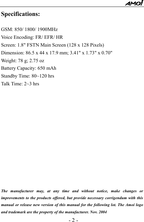  - 2 - Specifications:  GSM: 850/ 1800/ 1900MHz Voice Encoding: FR/ EFR/ HR Screen: 1.8" FSTN Main Screen (128 x 128 Pixels) Dimension: 86.5 x 44 x 17.9 mm; 3.41" x 1.73" x 0.70" Weight: 78 g; 2.75 oz Battery Capacity: 650 mAh Standby Time: 80~120 hrs Talk Time: 2~3 hrs              The manufacturer may, at any time and without notice, make changes or improvements to the products offered, but provide necessary corrigendum with this manual or release new version of this manual for the following lot. The Amoi logo and trademark are the property of the manufacturer. Nov. 2004 