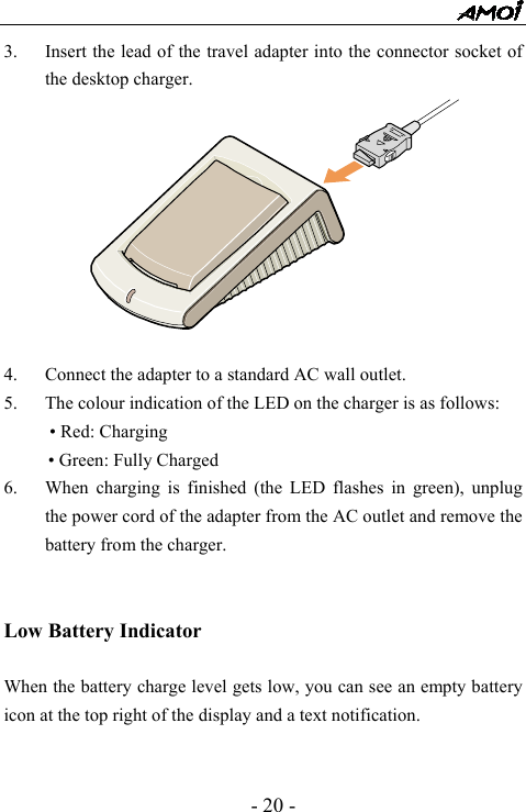  - 20 - 3. Insert the lead of the travel adapter into the connector socket of the desktop charger.  4. Connect the adapter to a standard AC wall outlet. 5. The colour indication of the LED on the charger is as follows: &bull; Red: Charging &bull; Green: Fully Charged 6. When charging is finished (the LED flashes in green), unplug the power cord of the adapter from the AC outlet and remove the battery from the charger.   Low Battery Indicator  When the battery charge level gets low, you can see an empty battery icon at the top right of the display and a text notification.     