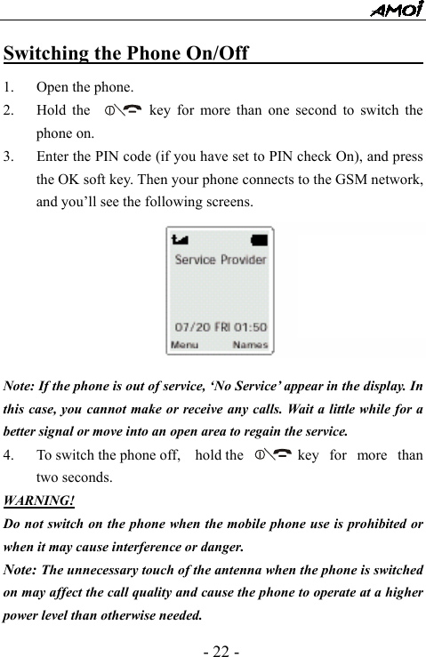  - 22 - Switching the Phone On/Off                         1. Open the phone. 2. Hold the          key for more than one second to switch the phone on. 3. Enter the PIN code (if you have set to PIN check On), and press the OK soft key. Then your phone connects to the GSM network, and you&rsquo;ll see the following screens.          Note: If the phone is out of service, &lsquo;No Service&rsquo; appear in the display. In this case, you cannot make or receive any calls. Wait a little while for a better signal or move into an open area to regain the service. 4. To switch the phone off,    hold the        key  for  more  than two seconds. WARNING! Do not switch on the phone when the mobile phone use is prohibited or when it may cause interference or danger. Note: The unnecessary touch of the antenna when the phone is switched on may affect the call quality and cause the phone to operate at a higher power level than otherwise needed. 