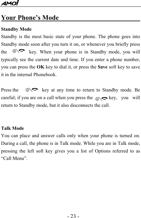  - 23 - Your Phone&rsquo;s Mode                               Standby Mode Standby is the most basic state of your phone. The phone goes into Standby mode soon after you turn it on, or whenever you briefly press the      key. When your phone is in Standby mode, you will typically see the current date and time. If you enter a phone number, you can press the OK key to dial it, or press the Save soft key to save it in the internal Phonebook.  Press the     key at any time to return to Standby mode. Be careful; if you are on a call when you press the        key,  you  will return to Standby mode, but it also disconnects the call.   Talk Mode You can place and answer calls only when your phone is turned on. During a call, the phone is in Talk mode. While you are in Talk mode, pressing the left soft key gives you a list of Options referred to as &ldquo;Call Menu&rdquo;.       
