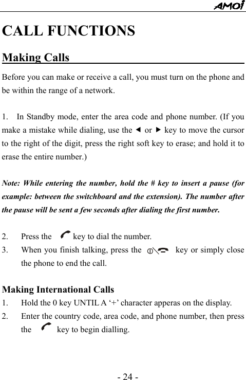  - 24 - CALL FUNCTIONS Making Calls                                     Before you can make or receive a call, you must turn on the phone and be within the range of a network.  1.    In Standby mode, enter the area code and phone number. (If you make a mistake while dialing, use the e or f key to move the cursor to the right of the digit, press the right soft key to erase; and hold it to erase the entire number.)  Note: While entering the number, hold the # key to insert a pause (for example: between the switchboard and the extension). The number after the pause will be sent a few seconds after dialing the first number.  2. Press the          key to dial the number. 3. When you finish talking, press the         key or simply close the phone to end the call.  Making International Calls 1. Hold the 0 key UNTIL A &lsquo;+&rsquo; character apperas on the display. 2. Enter the country code, area code, and phone number, then press the      key to begin dialling.   