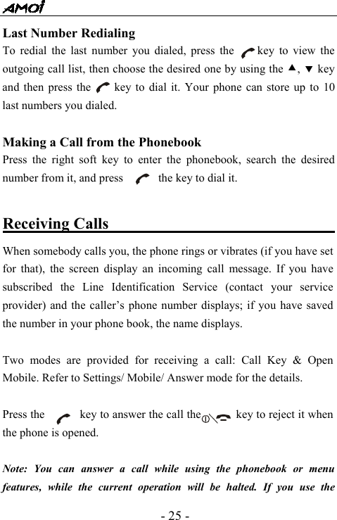  - 25 - Last Number Redialing   To redial the last number you dialed, press the     key to view the outgoing call list, then choose the desired one by using the c, d key and then press the        key to dial it. Your phone can store up to 10 last numbers you dialed.    Making a Call from the Phonebook Press the right soft key to enter the phonebook, search the desired number from it, and press            the key to dial it.  Receiving Calls                                   When somebody calls you, the phone rings or vibrates (if you have set for that), the screen display an incoming call message. If you have subscribed the Line Identification Service (contact your service provider) and the caller&rsquo;s phone number displays; if you have saved the number in your phone book, the name displays.  Two modes are provided for receiving a call: Call Key &amp; Open Mobile. Refer to Settings/ Mobile/ Answer mode for the details.  Press the            key to answer the call the            key to reject it when the phone is opened.    Note: You can answer a call while using the phonebook or menu features, while the current operation will be halted. If you use the 