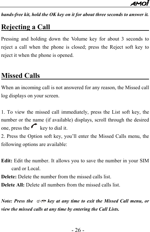  - 26 - hands-free kit, hold the OK key on it for about three seconds to answer it. Rejecting a Call                                Pressing and holding down the Volume key for about 3 seconds to reject a call when the phone is closed; press the Reject soft key to reject it when the phone is opened.  Missed Calls                                  When an incoming call is not answered for any reason, the Missed call log displays on your screen.  1. To view the missed call immediately, press the List soft key, the number or the name (if available) displays, scroll through the desired one, press the        key to dial it. 2. Press the Option soft key, you&rsquo;ll enter the Missed Calls menu, the following options are available:  Edit: Edit the number. It allows you to save the number in your SIM card or Local. Delete: Delete the number from the missed calls list. Delete All: Delete all numbers from the missed calls list.  Note: Press the            key at any time to exit the Missed Call menu, or view the missed calls at any time by entering the Call Lists.  