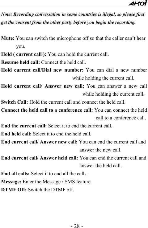  - 28 - Note: Recording conversation in some countries is illegal, so please first get the consent from the other party before you begin the recording.  Mute: You can switch the microphone off so that the caller can&rsquo;t hear you. Hold ( current call ): You can hold the current call. Resume held call: Connect the held call. Hold current call/Dial new number: You can dial a new number while holding the current call. Hold current call/ Answer new call: You can answer a new call while holding the current call. Switch Call: Hold the current call and connect the held call. Connect the held call to a conference call: You can connect the held call to a conference call.   End the current call: Select it to end the current call. End held call: Select it to end the held call. End current call/ Answer new call: You can end the current call and answer the new call. End current call/ Answer held call: You can end the current call and answer the held call. End all calls: Select it to end all the calls. Message: Enter the Message / SMS feature. DTMF Off: Switch the DTMF off.           