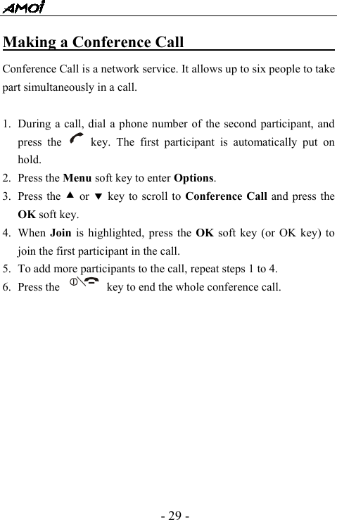  - 29 - Making a Conference Call                           Conference Call is a network service. It allows up to six people to take part simultaneously in a call.  1. During a call, dial a phone number of the second participant, and press the     key. The first participant is automatically put on hold.  2. Press the Menu soft key to enter Options. 3. Press the c or d key to scroll to Conference Call and press the OK soft key. 4. When  Join is highlighted, press the OK soft key (or OK key) to join the first participant in the call. 5. To add more participants to the call, repeat steps 1 to 4. 6. Press the                key to end the whole conference call.            