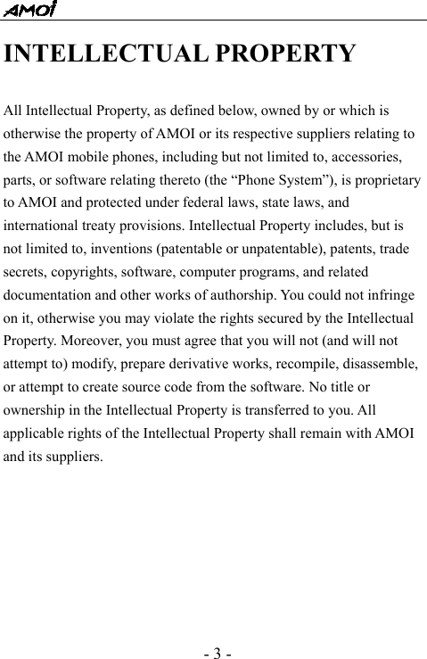  - 3 - INTELLECTUAL PROPERTY  All Intellectual Property, as defined below, owned by or which is otherwise the property of AMOI or its respective suppliers relating to the AMOI mobile phones, including but not limited to, accessories, parts, or software relating thereto (the &ldquo;Phone System&rdquo;), is proprietary to AMOI and protected under federal laws, state laws, and international treaty provisions. Intellectual Property includes, but is not limited to, inventions (patentable or unpatentable), patents, trade secrets, copyrights, software, computer programs, and related documentation and other works of authorship. You could not infringe on it, otherwise you may violate the rights secured by the Intellectual Property. Moreover, you must agree that you will not (and will not attempt to) modify, prepare derivative works, recompile, disassemble, or attempt to create source code from the software. No title or ownership in the Intellectual Property is transferred to you. All applicable rights of the Intellectual Property shall remain with AMOI and its suppliers. 