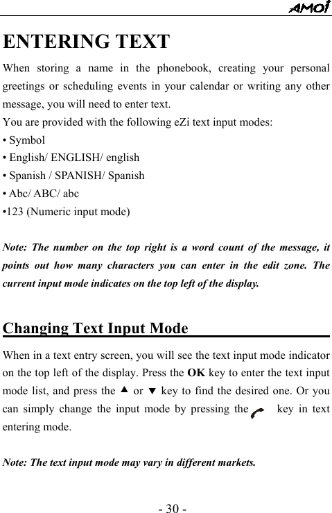  - 30 - ENTERING TEXT When storing a name in the phonebook, creating your personal greetings or scheduling events in your calendar or writing any other message, you will need to enter text.   You are provided with the following eZi text input modes: &bull; Symbol &bull; English/ ENGLISH/ english &bull; Spanish / SPANISH/ Spanish &bull; Abc/ ABC/ abc &bull;123 (Numeric input mode)  Note: The number on the top right is a word count of the message, it points out how many characters you can enter in the edit zone. The current input mode indicates on the top left of the display.  Changing Text Input Mode                     When in a text entry screen, you will see the text input mode indicator on the top left of the display. Press the OK key to enter the text input mode list, and press the c or d key to find the desired one. Or you can simply change the input mode by pressing the     key in text entering mode.    Note: The text input mode may vary in different markets.  