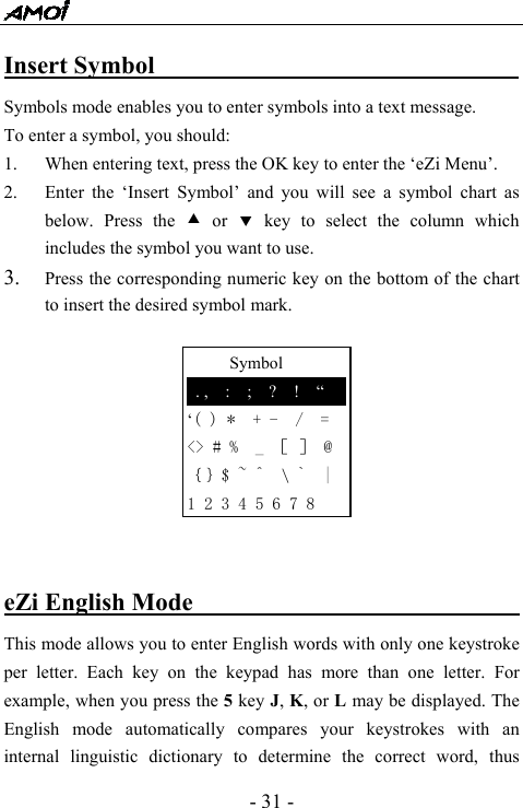  - 31 -      Symbol  . ,  :  ;  ?  !  &ldquo; &lsquo;( ) *  + -  /  = <> # %  _ ［ ］ @ ｛｝$ ~ ^  \ `  | 1 2 3 4 5 6 7 8 Insert Symbol                              Symbols mode enables you to enter symbols into a text message.   To enter a symbol, you should: 1. When entering text, press the OK key to enter the &lsquo;eZi Menu&rsquo;. 2. Enter the &lsquo;Insert Symbol&rsquo; and you will see a symbol chart as below. Press the c or d key to select the column which includes the symbol you want to use. 3. Press the corresponding numeric key on the bottom of the chart to insert the desired symbol mark.          eZi English Mode                               This mode allows you to enter English words with only one keystroke per letter. Each key on the keypad has more than one letter. For example, when you press the 5 key J, K, or L may be displayed. The English mode automatically compares your keystrokes with an internal linguistic dictionary to determine the correct word, thus 