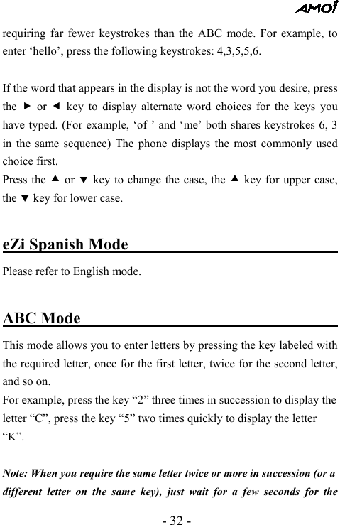  - 32 - requiring far fewer keystrokes than the ABC mode. For example, to enter &lsquo;hello&rsquo;, press the following keystrokes: 4,3,5,5,6.  If the word that appears in the display is not the word you desire, press the  f or e key to display alternate word choices for the keys you have typed. (For example, &lsquo;of &rsquo; and &lsquo;me&rsquo; both shares keystrokes 6, 3 in the same sequence) The phone displays the most commonly used choice first. Press the c or d key to change the case, the c key for upper case, the d key for lower case.  eZi Spanish Mode                                 Please refer to English mode.  ABC Mode                                  This mode allows you to enter letters by pressing the key labeled with the required letter, once for the first letter, twice for the second letter, and so on. For example, press the key &ldquo;2&rdquo; three times in succession to display the letter &ldquo;C&rdquo;, press the key &ldquo;5&rdquo; two times quickly to display the letter &ldquo;K&rdquo;.    Note: When you require the same letter twice or more in succession (or a   different letter on the same key), just wait for a few seconds for the 