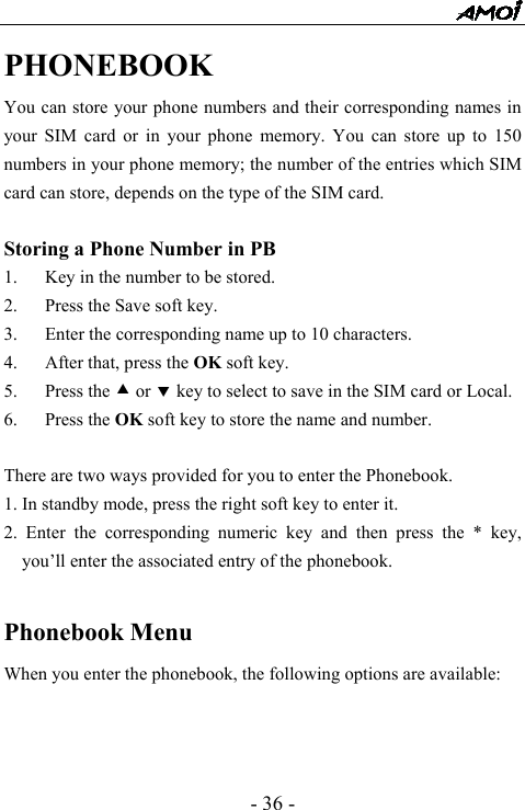  - 36 - PHONEBOOK You can store your phone numbers and their corresponding names in your SIM card or in your phone memory. You can store up to 150 numbers in your phone memory; the number of the entries which SIM card can store, depends on the type of the SIM card.  Storing a Phone Number in PB 1. Key in the number to be stored. 2. Press the Save soft key.   3. Enter the corresponding name up to 10 characters. 4. After that, press the OK soft key. 5. Press the c or d key to select to save in the SIM card or Local. 6. Press the OK soft key to store the name and number.  There are two ways provided for you to enter the Phonebook. 1. In standby mode, press the right soft key to enter it.   2. Enter the corresponding numeric key and then press the * key, you&rsquo;ll enter the associated entry of the phonebook.  Phonebook Menu                    When you enter the phonebook, the following options are available:    