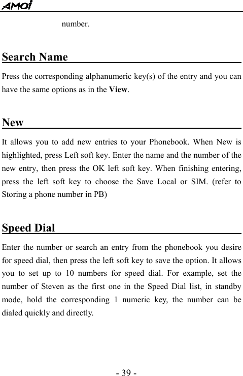  - 39 - number.   Search Name                                   Press the corresponding alphanumeric key(s) of the entry and you can have the same options as in the View.    New                                             It allows you to add new entries to your Phonebook. When New is highlighted, press Left soft key. Enter the name and the number of the new entry, then press the OK left soft key. When finishing entering, press the left soft key to choose the Save Local or SIM. (refer to Storing a phone number in PB)  Speed Dial                                        Enter the number or search an entry from the phonebook you desire for speed dial, then press the left soft key to save the option. It allows you to set up to 10 numbers for speed dial. For example, set the number of Steven as the first one in the Speed Dial list, in standby mode, hold the corresponding 1 numeric key, the number can be dialed quickly and directly.    