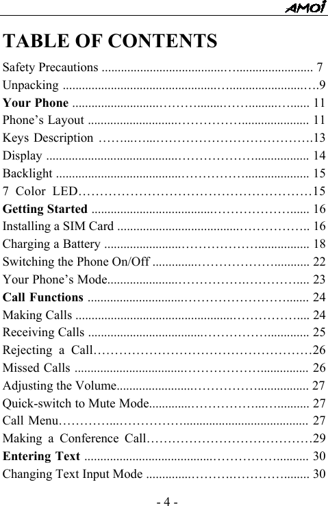  - 4 - TABLE OF CONTENTS Safety Precautions ......................................&hellip;........................ 7 Unpacking ................................................&hellip;.......................&hellip;.9 Your Phone ...........................&hellip;&hellip;&hellip;........&hellip;&hellip;.........&hellip;...... 11 Phone&rsquo;s Layout ............................&hellip;&hellip;&hellip;&hellip;&hellip;..................... 11 Keys Description &hellip;&hellip;...&hellip;...&hellip;&hellip;&hellip;&hellip;&hellip;&hellip;&hellip;&hellip;&hellip;&hellip;&hellip;&hellip;.13 Display .........................................&hellip;&hellip;&hellip;&hellip;&hellip;&hellip;................. 14 Backlight .......................................&hellip;&hellip;&hellip;&hellip;&hellip;.................... 15 7 Color LED&hellip;&hellip;&hellip;&hellip;&hellip;&hellip;&hellip;&hellip;&hellip;&hellip;&hellip;&hellip;&hellip;&hellip;&hellip;&hellip;&hellip;&hellip;15 Getting Started ......................................&hellip;&hellip;&hellip;&hellip;&hellip;&hellip;...... 16 Installing a SIM Card ......................................&hellip;&hellip;&hellip;&hellip;&hellip;.. 16 Charging a Battery ........................&hellip;&hellip;&hellip;&hellip;&hellip;&hellip;................ 18 Switching the Phone On/Off ..............&hellip;&hellip;&hellip;&hellip;&hellip;&hellip;........... 22 Your Phone&rsquo;s Mode......................&hellip;&hellip;&hellip;&hellip;&hellip;.&hellip;&hellip;&hellip;&hellip;.... 23 Call Functions ..............................&hellip;&hellip;&hellip;&hellip;&hellip;&hellip;&hellip;&hellip;....... 24 Making Calls .................................................&hellip;&hellip;&hellip;&hellip;&hellip;.... 24 Receiving Calls ....................................&hellip;&hellip;&hellip;&hellip;&hellip;............. 25 Rejecting a Call&hellip;&hellip;&hellip;&hellip;&hellip;&hellip;&hellip;&hellip;&hellip;&hellip;&hellip;&hellip;&hellip;&hellip;&hellip;&hellip;&hellip;26 Missed Calls ..................................&hellip;&hellip;&hellip;&hellip;&hellip;&hellip;............... 26 Adjusting the Volume........................&hellip;&hellip;&hellip;&hellip;&hellip;................ 27 Quick-switch to Mute Mode.............&hellip;&hellip;&hellip;&hellip;&hellip;...&hellip;.......... 27 Call Menu&hellip;&hellip;&hellip;&hellip;...&hellip;&hellip;&hellip;&hellip;&hellip;....................................... 27 Making a Conference Call&hellip;&hellip;&hellip;&hellip;&hellip;&hellip;&hellip;&hellip;&hellip;&hellip;&hellip;&hellip;&hellip;29 Entering Text ........................................&hellip;&hellip;&hellip;&hellip;&hellip;.......... 30 Changing Text Input Mode ..............&hellip;&hellip;&hellip;.&hellip;&hellip;&hellip;&hellip;........ 30 