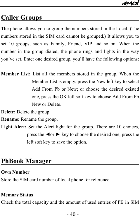  - 40 - Caller Groups                                    The phone allows you to group the numbers stored in the Local. (The numbers stored in the SIM card cannot be grouped.) It allows you to set 10 groups, such as Family, Friend, VIP and so on. When the number in the group dialed, the phone rings and lights in the way you&rsquo;ve set. Enter one desired group, you&rsquo;ll have the following options:  Member List: List all the members stored in the group. When the Member List is empty, press the New left key to select Add From Pb or New; or choose the desired existed one, press the OK left soft key to choose Add From Pb, New or Delete. Delete: Delete the group.     Rename: Rename the group. Light Alert: Set the Alert light for the group. There are 10 choices, press the ◄or ► key to choose the desired one, press the left soft key to save the option.  PhBook Manager                                  Own Number Store the SIM card number of local phone for reference.  Memory Status   Check the total capacity and the amount of used entries of PB in SIM 
