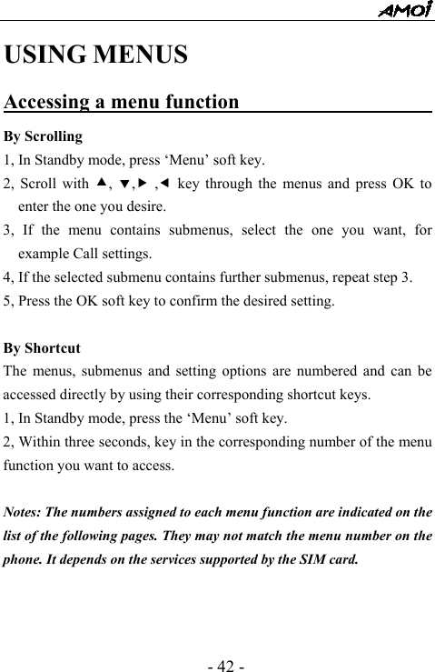  - 42 - USING MENUS Accessing a menu function                      By Scrolling 1, In Standby mode, press &lsquo;Menu&rsquo; soft key. 2, Scroll with c,  d,f ,e key through the menus and press OK to enter the one you desire. 3, If the menu contains submenus, select the one you want, for example Call settings. 4, If the selected submenu contains further submenus, repeat step 3. 5, Press the OK soft key to confirm the desired setting.  By Shortcut The menus, submenus and setting options are numbered and can be accessed directly by using their corresponding shortcut keys. 1, In Standby mode, press the &lsquo;Menu&rsquo; soft key. 2, Within three seconds, key in the corresponding number of the menu function you want to access.  Notes: The numbers assigned to each menu function are indicated on the list of the following pages. They may not match the menu number on the phone. It depends on the services supported by the SIM card.    