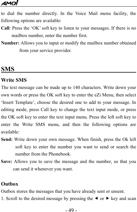  - 49 - to dial the number directly. In the Voice Mail menu facility, the following options are available: Call: Press the &lsquo;OK&rsquo; soft key to listen to your messages. If there is no mailbox number, enter the number first. Number: Allows you to input or modify the mailbox number obtained from your service provider.  SMS                                             Write SMS The text message can be made up to 140 characters. Write down your own words or press the OK soft key to enter the eZi Menu, then select &lsquo;Insert Template&rsquo;, choose the desired one to add to your message. In editing mode, press Call key to change the text input mode, or press the OK soft key to enter the text input menu. Press the left soft key to enter the Write SMS menu, and then the following options are available:  Send: Write down your own message. When finish, press the Ok left soft key to enter the number you want to send or search the number from the Phonebook. Save:  Allows you to save the message and the number, so that you can send it whenever you want.    Outbox  Outbox stores the messages that you have already sent or unsent.   1. Scroll to the desired message by pressing the e or f key and scan 