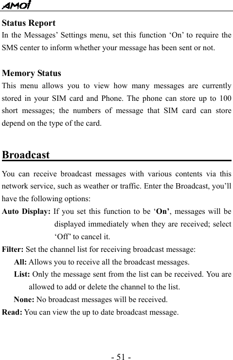  - 51 - Status Report In the Messages&rsquo; Settings menu, set this function &lsquo;On&rsquo; to require the SMS center to inform whether your message has been sent or not.  Memory Status This menu allows you to view how many messages are currently stored in your SIM card and Phone. The phone can store up to 100 short messages; the numbers of message that SIM card can store depend on the type of the card.  Broadcast                                        You can receive broadcast messages with various contents via this network service, such as weather or traffic. Enter the Broadcast, you&rsquo;ll have the following options:   Auto Display: If you set this function to be &lsquo;On&rsquo;, messages will be displayed immediately when they are received; select &lsquo;Off&rsquo; to cancel it. Filter: Set the channel list for receiving broadcast message:    All: Allows you to receive all the broadcast messages.    List: Only the message sent from the list can be received. You are allowed to add or delete the channel to the list. None: No broadcast messages will be received. Read: You can view the up to date broadcast message.   