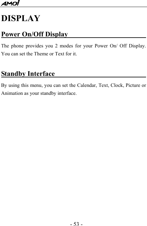  - 53 - DISPLAY Power On/Off Display                          The phone provides you 2 modes for your Power On/ Off Display. You can set the Theme or Text for it.    Standby Interface                                By using this menu, you can set the Calendar, Text, Clock, Picture or Animation as your standby interface.               