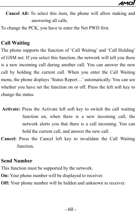  - 60 - Cancel All: To select this item, the phone will allow making and answering all calls. To change the PCK, you have to enter the Net PWD first.  Call Waiting   The phone supports the function of &lsquo;Call Waiting&rsquo; and &lsquo;Call Holding&rsquo; of GSM net. If you select this function, the network will tell you there is a new incoming call during another call. You can answer the new call by holding the current call. When you enter the Call Waiting menu, the phone displays &lsquo;Status Report&hellip;&rsquo; automatically. You can see whether you have set the function on or off. Press the left soft key to change the status.    Activate: Press the Activate left soft key to switch the call waiting function on, when there is a new incoming call, the network alerts you that there is a call incoming. You can hold the current call, and answer the new call.   Cancel:  Press the Cancel left key to invalidate the Call Waiting function.  Send Number   This function must be supported by the network. On: Your phone number will be displayed to receiver.   Off: Your phone number will be hidden and unknown to receiver.     