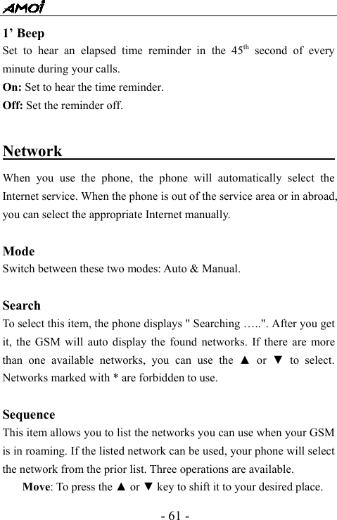  - 61 - 1&rsquo; Beep Set to hear an elapsed time reminder in the 45th second of every minute during your calls. On: Set to hear the time reminder. Off: Set the reminder off.  Network                                          When you use the phone, the phone will automatically select the Internet service. When the phone is out of the service area or in abroad, you can select the appropriate Internet manually.  Mode Switch between these two modes: Auto &amp; Manual.   Search  To select this item, the phone displays " Searching &hellip;..". After you get it, the GSM will auto display the found networks. If there are more than one available networks, you can use the ▲ or ▼ to select. Networks marked with * are forbidden to use.  Sequence This item allows you to list the networks you can use when your GSM is in roaming. If the listed network can be used, your phone will select the network from the prior list. Three operations are available. Move: To press the ▲ or ▼ key to shift it to your desired place. 