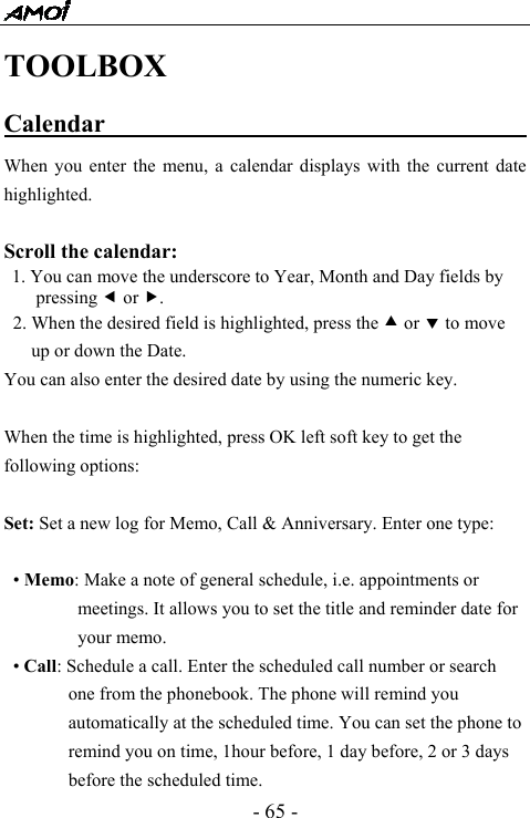  - 65 - TOOLBOX Calendar                                     When you enter the menu, a calendar displays with the current date highlighted.  Scroll the calendar:  1. You can move the underscore to Year, Month and Day fields by pressing e or f. 2. When the desired field is highlighted, press the c or d to move up or down the Date. You can also enter the desired date by using the numeric key.  When the time is highlighted, press OK left soft key to get the following options:    Set: Set a new log for Memo, Call &amp; Anniversary. Enter one type:   &bull; Memo: Make a note of general schedule, i.e. appointments or meetings. It allows you to set the title and reminder date for your memo. &bull; Call: Schedule a call. Enter the scheduled call number or search one from the phonebook. The phone will remind you automatically at the scheduled time. You can set the phone to remind you on time, 1hour before, 1 day before, 2 or 3 days before the scheduled time. 