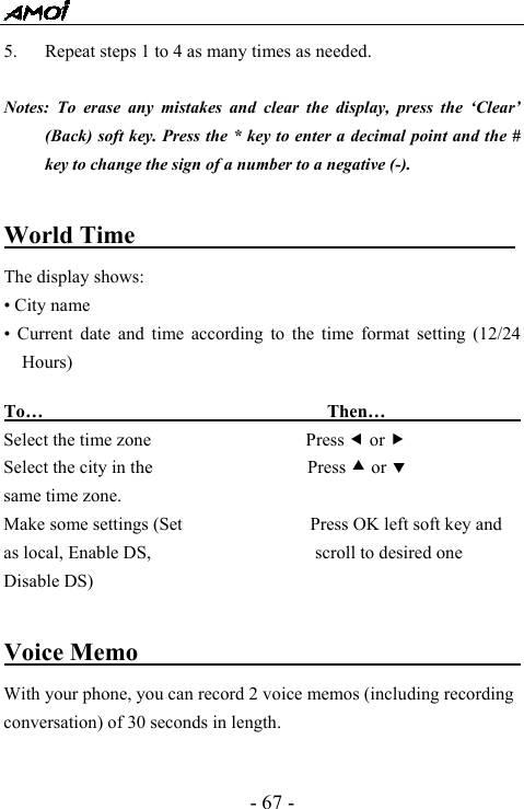  - 67 - 5. Repeat steps 1 to 4 as many times as needed.  Notes: To erase any mistakes and clear the display, press the &lsquo;Clear&rsquo; (Back) soft key. Press the * key to enter a decimal point and the # key to change the sign of a number to a negative (-).  World Time                    The display shows: &bull; City name &bull; Current date and time according to the time format setting (12/24 Hours)  To&hellip;                               Then&hellip;                  Select the time zone                 Press e or f Select the city in the                 Press c or d same time zone. Make some settings (Set              Press OK left soft key and as local, Enable DS,                  scroll to desired one Disable DS)                      Voice Memo                                With your phone, you can record 2 voice memos (including recording conversation) of 30 seconds in length.  