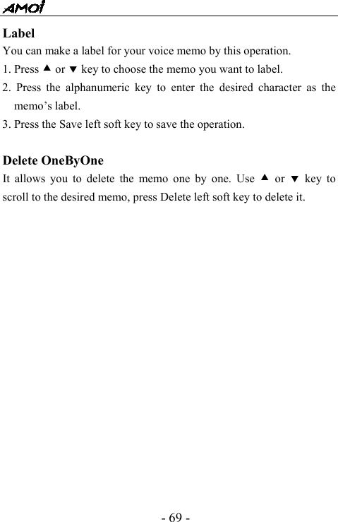  - 69 - Label  You can make a label for your voice memo by this operation. 1. Press c or d key to choose the memo you want to label. 2. Press the alphanumeric key to enter the desired character as the memo&rsquo;s label. 3. Press the Save left soft key to save the operation.  Delete OneByOne It allows you to delete the memo one by one. Use c or d key to scroll to the desired memo, press Delete left soft key to delete it.                