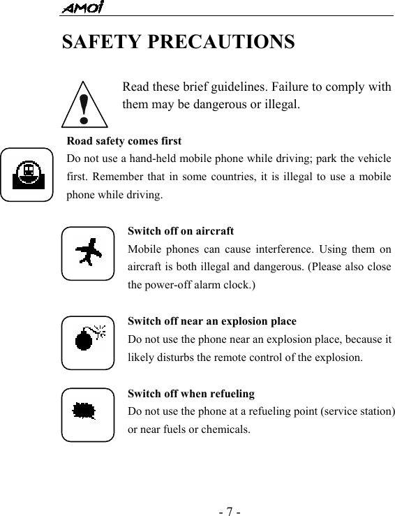  - 7 - SAFETY PRECAUTIONS  Read these brief guidelines. Failure to comply with them may be dangerous or illegal.  Road safety comes first Do not use a hand-held mobile phone while driving; park the vehicle first. Remember that in some countries, it is illegal to use a mobile phone while driving.  Switch off on aircraft Mobile phones can cause interference. Using them on aircraft is both illegal and dangerous. (Please also close the power-off alarm clock.)  Switch off near an explosion place Do not use the phone near an explosion place, because it likely disturbs the remote control of the explosion.  Switch off when refueling Do not use the phone at a refueling point (service station) or near fuels or chemicals.  