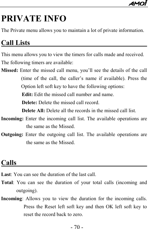  - 70 - PRIVATE INFO The Private menu allows you to maintain a lot of private information. Call Lists                                         This menu allows you to view the timers for calls made and received. The following timers are available:   Missed: Enter the missed call menu, you&rsquo;ll see the details of the call (time of the call, the caller&rsquo;s name if available). Press the Option left soft key to have the following options:         Edit: Edit the missed call number and name.         Delete: Delete the missed call record.         Delete All: Delete all the records in the missed call list. Incoming: Enter the incoming call list. The available operations are the same as the Missed. Outgoing:  Enter the outgoing call list. The available operations are the same as the Missed.  Calls                                          Last: You can see the duration of the last call.   Total: You can see the duration of your total calls (incoming and outgoing). Incoming: Allows you to view the duration for the incoming calls. Press the Reset left soft key and then OK left soft key to reset the record back to zero. 