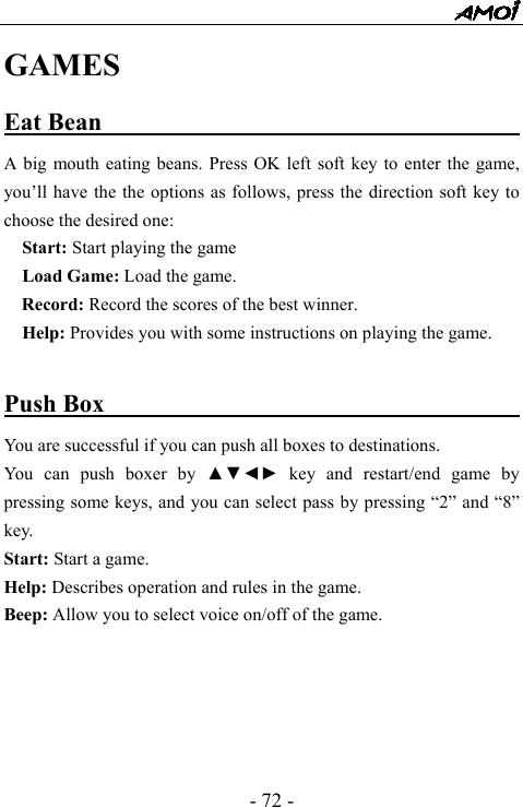  - 72 - GAMES Eat Bean                                        A big mouth eating beans. Press OK left soft key to enter the game, you&rsquo;ll have the the options as follows, press the direction soft key to choose the desired one:   Start: Start playing the game   Load Game: Load the game. Record: Record the scores of the best winner.     Help: Provides you with some instructions on playing the game.   Push Box                                         You are successful if you can push all boxes to destinations. You can push boxer by ▲▼◄► key and restart/end game by pressing some keys, and you can select pass by pressing &ldquo;2&rdquo; and &ldquo;8&rdquo; key. Start: Start a game. Help: Describes operation and rules in the game. Beep: Allow you to select voice on/off of the game.          