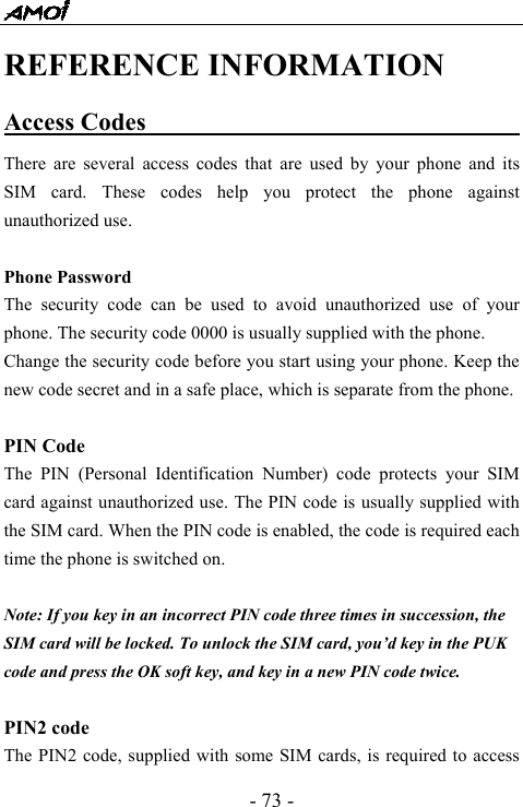  - 73 - REFERENCE INFORMATION Access Codes                                There are several access codes that are used by your phone and its SIM card. These codes help you protect the phone against unauthorized use.  Phone Password The security code can be used to avoid unauthorized use of your phone. The security code 0000 is usually supplied with the phone.   Change the security code before you start using your phone. Keep the new code secret and in a safe place, which is separate from the phone.  PIN Code The PIN (Personal Identification Number) code protects your SIM card against unauthorized use. The PIN code is usually supplied with the SIM card. When the PIN code is enabled, the code is required each time the phone is switched on.  Note: If you key in an incorrect PIN code three times in succession, the SIM card will be locked. To unlock the SIM card, you&rsquo;d key in the PUK code and press the OK soft key, and key in a new PIN code twice.  PIN2 code The PIN2 code, supplied with some SIM cards, is required to access 
