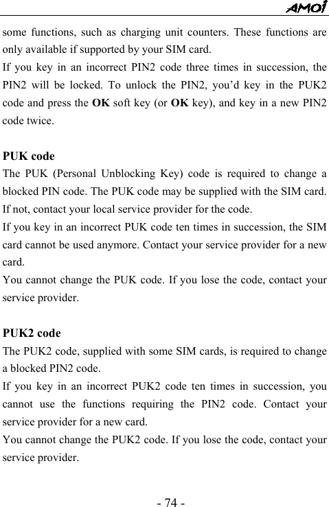  - 74 - some functions, such as charging unit counters. These functions are only available if supported by your SIM card. If you key in an incorrect PIN2 code three times in succession, the PIN2 will be locked. To unlock the PIN2, you&rsquo;d key in the PUK2 code and press the OK soft key (or OK key), and key in a new PIN2 code twice.  PUK code The PUK (Personal Unblocking Key) code is required to change a blocked PIN code. The PUK code may be supplied with the SIM card. If not, contact your local service provider for the code. If you key in an incorrect PUK code ten times in succession, the SIM card cannot be used anymore. Contact your service provider for a new card. You cannot change the PUK code. If you lose the code, contact your service provider.  PUK2 code The PUK2 code, supplied with some SIM cards, is required to change a blocked PIN2 code.   If you key in an incorrect PUK2 code ten times in succession, you cannot use the functions requiring the PIN2 code. Contact your service provider for a new card. You cannot change the PUK2 code. If you lose the code, contact your service provider.  