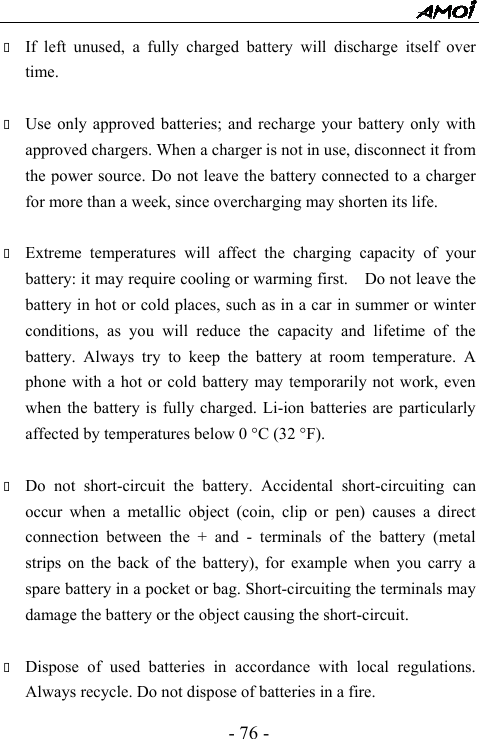  - 76 -  If left unused, a fully charged battery will discharge itself over time.   Use only approved batteries; and recharge your battery only with approved chargers. When a charger is not in use, disconnect it from the power source. Do not leave the battery connected to a charger for more than a week, since overcharging may shorten its life.   Extreme temperatures will affect the charging capacity of your battery: it may require cooling or warming first.    Do not leave the battery in hot or cold places, such as in a car in summer or winter conditions, as you will reduce the capacity and lifetime of the battery. Always try to keep the battery at room temperature. A phone with a hot or cold battery may temporarily not work, even when the battery is fully charged. Li-ion batteries are particularly affected by temperatures below 0 &deg;C (32 &deg;F).   Do not short-circuit the battery. Accidental short-circuiting can occur when a metallic object (coin, clip or pen) causes a direct connection between the + and - terminals of the battery (metal strips on the back of the battery), for example when you carry a spare battery in a pocket or bag. Short-circuiting the terminals may damage the battery or the object causing the short-circuit.   Dispose of used batteries in accordance with local regulations. Always recycle. Do not dispose of batteries in a fire. 