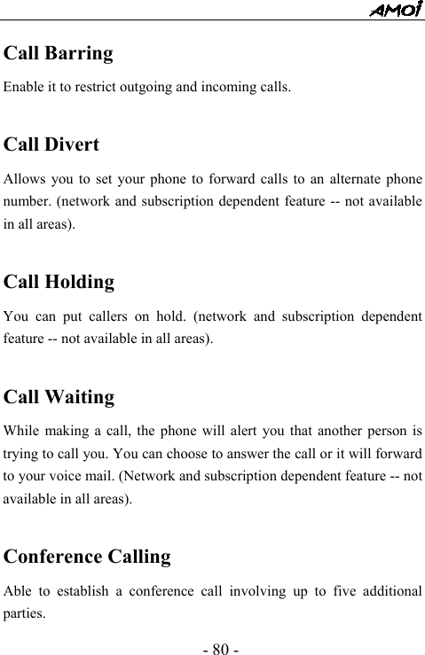  - 80 - Call Barring Enable it to restrict outgoing and incoming calls.    Call Divert Allows you to set your phone to forward calls to an alternate phone number. (network and subscription dependent feature -- not available in all areas).  Call Holding You can put callers on hold. (network and subscription dependent feature -- not available in all areas).  Call Waiting While making a call, the phone will alert you that another person is trying to call you. You can choose to answer the call or it will forward to your voice mail. (Network and subscription dependent feature -- not available in all areas).  Conference Calling Able to establish a conference call involving up to five additional parties. 