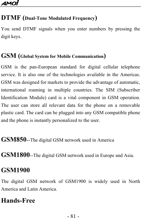  - 81 - DTMF (Dual-Tone Modulated Frequency) You send DTMF signals when you enter numbers by pressing the digit keys.  GSM (Global System for Mobile Communication) GSM is the pan-European standard for digital cellular telephone service. It is also one of the technologies available in the Americas. GSM was designed for markets to provide the advantage of automatic, international roaming in multiple countries. The SIM (Subscriber Identification Module) card is a vital component in GSM operation. The user can store all relevant data for the phone on a removable plastic card. The card can be plugged into any GSM compatible phone and the phone is instantly personalized to the user.  GSM850--The digital GSM network used in America GSM1800--The digital GSM network used in Europe and Asia. GSM1900 The digital GSM network of GSM1900 is widely used in North America and Latin America. Hands-Free 