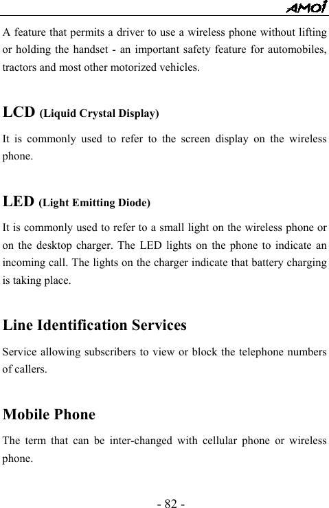  - 82 - A feature that permits a driver to use a wireless phone without lifting or holding the handset - an important safety feature for automobiles, tractors and most other motorized vehicles.  LCD (Liquid Crystal Display) It is commonly used to refer to the screen display on the wireless phone.  LED (Light Emitting Diode) It is commonly used to refer to a small light on the wireless phone or on the desktop charger. The LED lights on the phone to indicate an incoming call. The lights on the charger indicate that battery charging is taking place.  Line Identification Services Service allowing subscribers to view or block the telephone numbers of callers.  Mobile Phone The term that can be inter-changed with cellular phone or wireless phone. 