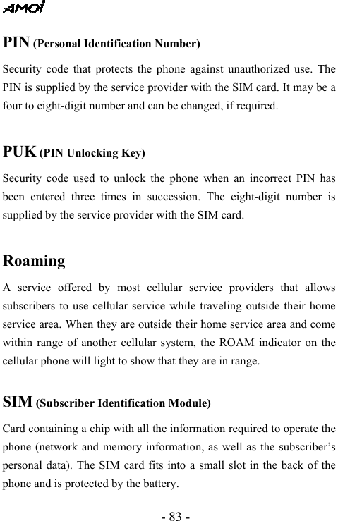  - 83 - PIN (Personal Identification Number) Security code that protects the phone against unauthorized use. The PIN is supplied by the service provider with the SIM card. It may be a four to eight-digit number and can be changed, if required.  PUK (PIN Unlocking Key) Security code used to unlock the phone when an incorrect PIN has been entered three times in succession. The eight-digit number is supplied by the service provider with the SIM card.  Roaming A service offered by most cellular service providers that allows subscribers to use cellular service while traveling outside their home service area. When they are outside their home service area and come within range of another cellular system, the ROAM indicator on the cellular phone will light to show that they are in range.  SIM (Subscriber Identification Module) Card containing a chip with all the information required to operate the phone (network and memory information, as well as the subscriber&rsquo;s personal data). The SIM card fits into a small slot in the back of the phone and is protected by the battery. 