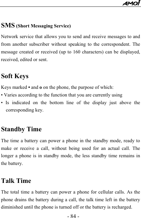  - 84 -  SMS (Short Messaging Service) Network service that allows you to send and receive messages to and from another subscriber without speaking to the correspondent. The message created or received (up to 160 characters) can be displayed, received, edited or sent.  Soft Keys Keys marked &bull; and o on the phone, the purpose of which: &bull; Varies according to the function that you are currently using &bull; Is indicated on the bottom line of the display just above the corresponding key.  Standby Time The time a battery can power a phone in the standby mode, ready to make or receive a call, without being used for an actual call. The longer a phone is in standby mode, the less standby time remains in the battery.  Talk Time The total time a battery can power a phone for cellular calls. As the phone drains the battery during a call, the talk time left in the battery diminished until the phone is turned off or the battery is recharged. 