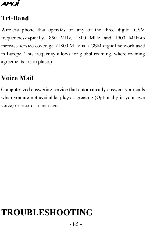  - 85 - Tri-Band  Wireless phone that operates on any of the three digital GSM frequencies-typically, 850 MHz, 1800 MHz and 1900 MHz-to increase service coverage. (1800 MHz is a GSM digital network used in Europe. This frequency allows for global roaming, where roaming agreements are in place.)  Voice Mail Computerized answering service that automatically answers your calls when you are not available, plays a greeting (Optionally in your own voice) or records a message.             TROUBLESHOOTING 