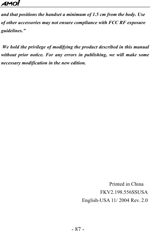  - 87 - and that positions the handset a minimum of 1.5 cm from the body. Use of other accessories may not ensure compliance with FCC RF exposure guidelines.&rdquo;   We hold the privilege of modifying the product described in this manual without prior notice. For any errors in publishing, we will make some necessary modification in the new edition.                                                              Printed in China                                       FKV2.198.556SSUSA                                English-USA 11/ 2004 Rev. 2.0 