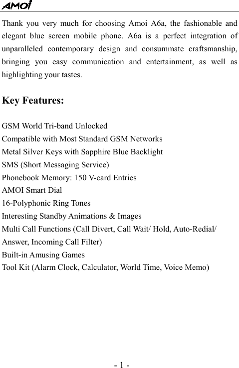  - 1 - Thank you very much for choosing Amoi A6a, the fashionable and elegant blue screen mobile phone. A6a is a perfect integration of unparalleled contemporary design and consummate craftsmanship, bringing you easy communication and entertainment, as well as highlighting your tastes.   Key Features:  GSM World Tri-band Unlocked Compatible with Most Standard GSM Networks Metal Silver Keys with Sapphire Blue Backlight SMS (Short Messaging Service) Phonebook Memory: 150 V-card Entries AMOI Smart Dial 16-Polyphonic Ring Tones Interesting Standby Animations &amp; Images Multi Call Functions (Call Divert, Call Wait/ Hold, Auto-Redial/ Answer, Incoming Call Filter) Built-in Amusing Games Tool Kit (Alarm Clock, Calculator, World Time, Voice Memo)       