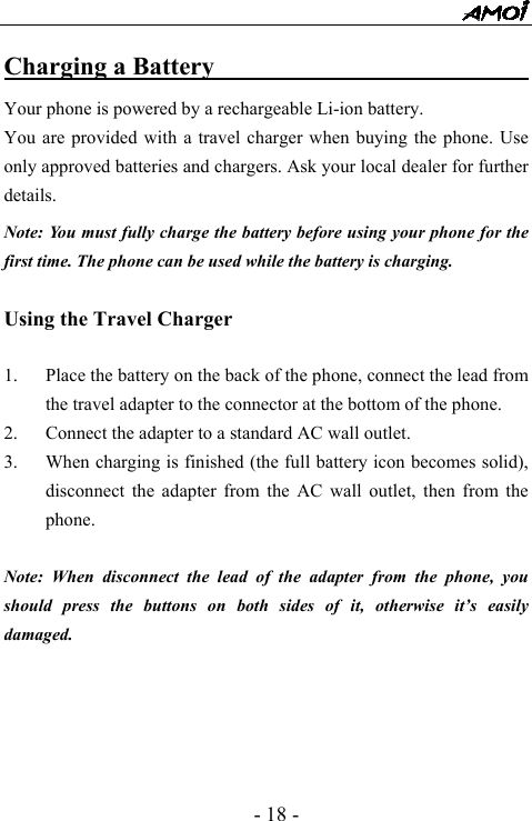  - 18 - Charging a Battery                               Your phone is powered by a rechargeable Li-ion battery.   You are provided with a travel charger when buying the phone. Use only approved batteries and chargers. Ask your local dealer for further details. Note: You must fully charge the battery before using your phone for the first time. The phone can be used while the battery is charging.  Using the Travel Charger  1. Place the battery on the back of the phone, connect the lead from the travel adapter to the connector at the bottom of the phone. 2. Connect the adapter to a standard AC wall outlet. 3. When charging is finished (the full battery icon becomes solid), disconnect the adapter from the AC wall outlet, then from the phone.  Note: When disconnect the lead of the adapter from the phone, you should press the buttons on both sides of it, otherwise it&rsquo;s easily damaged.      