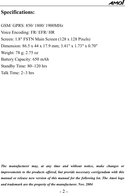  - 2 - Specifications:  GSM/ GPRS: 850/ 1800/ 1900MHz Voice Encoding: FR/ EFR/ HR Screen: 1.8" FSTN Main Screen (128 x 128 Pixels) Dimension: 86.5 x 44 x 17.9 mm; 3.41" x 1.73" x 0.70" Weight: 78 g; 2.75 oz Battery Capacity: 650 mAh Standby Time: 80~120 hrs Talk Time: 2~3 hrs              The manufacturer may, at any time and without notice, make changes or improvements to the products offered, but provide necessary corrigendum with this manual or release new version of this manual for the following lot. The Amoi logo and trademark are the property of the manufacturer. Nov. 2004 