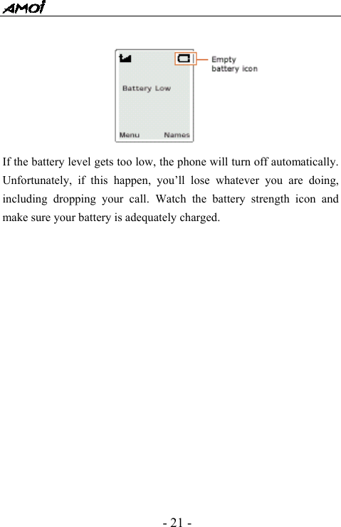  - 21 -        If the battery level gets too low, the phone will turn off automatically. Unfortunately, if this happen, you&rsquo;ll lose whatever you are doing, including dropping your call. Watch the battery strength icon and make sure your battery is adequately charged.               