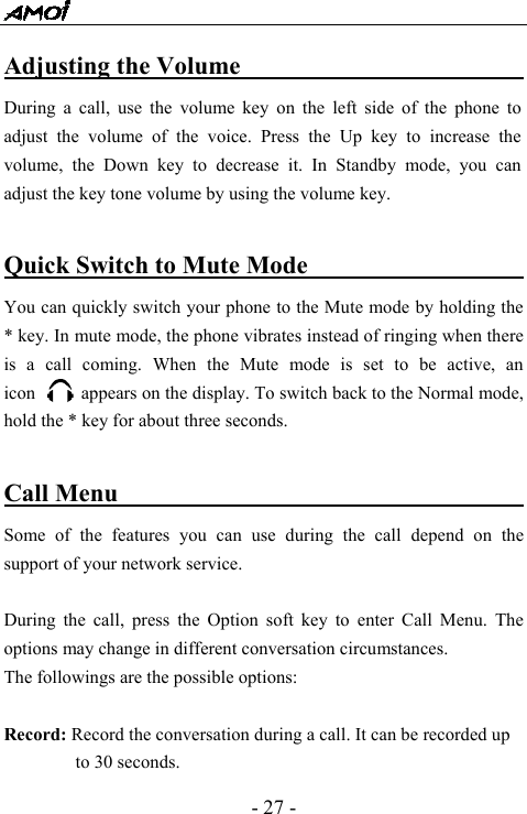  - 27 - Adjusting the Volume                           During a call, use the volume key on the left side of the phone to adjust the volume of the voice. Press the Up key to increase the volume, the Down key to decrease it. In Standby mode, you can adjust the key tone volume by using the volume key.  Quick Switch to Mute Mode                        You can quickly switch your phone to the Mute mode by holding the * key. In mute mode, the phone vibrates instead of ringing when there is a call coming. When the Mute mode is set to be active, an      icon          appears on the display. To switch back to the Normal mode, hold the * key for about three seconds.  Call Menu                                        Some of the features you can use during the call depend on the support of your network service.    During the call, press the Option soft key to enter Call Menu. The options may change in different conversation circumstances. The followings are the possible options:  Record: Record the conversation during a call. It can be recorded up to 30 seconds. 