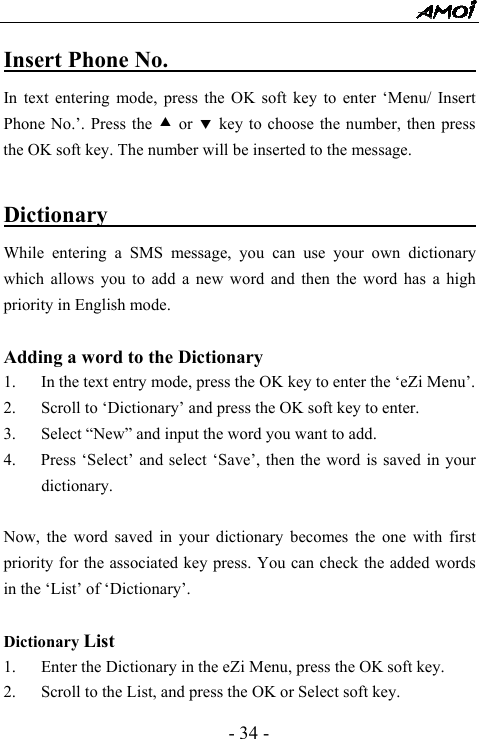  - 34 - Insert Phone No.                              In text entering mode, press the OK soft key to enter &lsquo;Menu/ Insert Phone No.&rsquo;. Press the c or d key to choose the number, then press the OK soft key. The number will be inserted to the message.    Dictionary                                     While entering a SMS message, you can use your own dictionary which allows you to add a new word and then the word has a high priority in English mode.  Adding a word to the Dictionary 1. In the text entry mode, press the OK key to enter the &lsquo;eZi Menu&rsquo;. 2. Scroll to &lsquo;Dictionary&rsquo; and press the OK soft key to enter. 3. Select &ldquo;New&rdquo; and input the word you want to add.   4.      Press &lsquo;Select&rsquo; and select &lsquo;Save&rsquo;, then the word is saved in your dictionary.    Now, the word saved in your dictionary becomes the one with first priority for the associated key press. You can check the added words in the &lsquo;List&rsquo; of &lsquo;Dictionary&rsquo;.  Dictionary List 1. Enter the Dictionary in the eZi Menu, press the OK soft key. 2. Scroll to the List, and press the OK or Select soft key. 