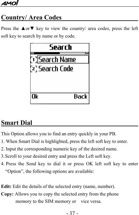  - 37 - Country/ Area Codes                         Press the ▲or▼ key to view the country/ area codes, press the left soft key to search by name or by code.   Smart Dial                                   This Option allows you to find an entry quickly in your PB. 1. When Smart Dial is highlighted, press the left soft key to enter.   2. Input the corresponding numeric key of the desired name. 3. Scroll to your desired entry and press the Left soft key. 4. Press the Send key to dial it or press OK left soft key to enter &ldquo;Option&rdquo;, the following options are available:  Edit: Edit the details of the selected entry (name, number).   Copy: Allows you to copy the selected entry from the phone memory to the SIM memory or    vice versa. 