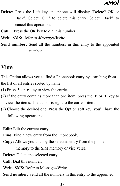 - 38 - Delete: Press the Left key and phone will display &lsquo;Delete? OK or Back&rsquo;. Select "OK" to delete this entry. Select "Back" to cancel this operation. Call:    Press the OK key to dial this number. Write SMS: Refer to Messages/Write. Send number: Send all the numbers in this entry to the appointed number.   View                                           This Option allows you to find a Phonebook entry by searching from the list of all entries sorted by name. (1) Press c or d key to view the entries. (2) If the entry contains more than one item, press the f or e key to view the items. The cursor is right to the current item.   (2) Choose the desired one. Press the Option soft key, you&rsquo;ll have the following operations:  Edit: Edit the current entry.   Find: Find a new entry from the Phonebook. Copy: Allows you to copy the selected entry from the phone memory to the SIM memory or vice versa. Delete: Delete the selected entry. Call: Dial this number. Write SMS: Refer to Messages/Write. Send number: Send all the numbers in this entry to the appointed 