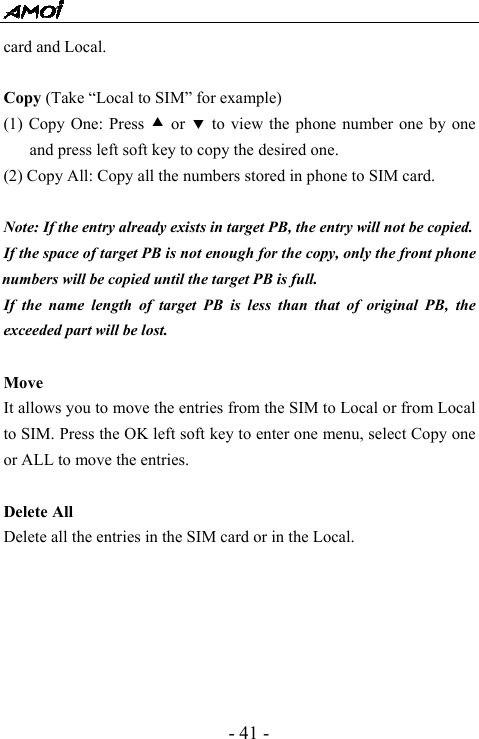  - 41 - card and Local.  Copy (Take &ldquo;Local to SIM&rdquo; for example) (1) Copy One: Press c or d to view the phone number one by one and press left soft key to copy the desired one. (2) Copy All: Copy all the numbers stored in phone to SIM card.         Note: If the entry already exists in target PB, the entry will not be copied. If the space of target PB is not enough for the copy, only the front phone numbers will be copied until the target PB is full. If the name length of target PB is less than that of original PB, the exceeded part will be lost.    Move  It allows you to move the entries from the SIM to Local or from Local to SIM. Press the OK left soft key to enter one menu, select Copy one or ALL to move the entries.  Delete All   Delete all the entries in the SIM card or in the Local.       